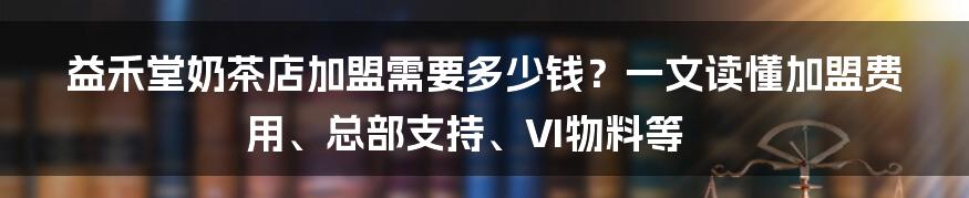 益禾堂奶茶店加盟需要多少钱？一文读懂加盟费用、总部支持、VI物料等