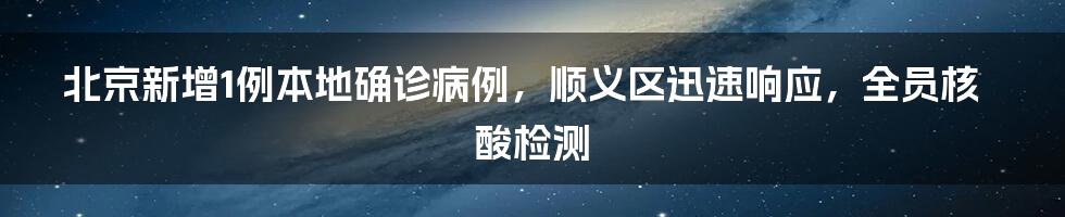 北京新增1例本地确诊病例，顺义区迅速响应，全员核酸检测