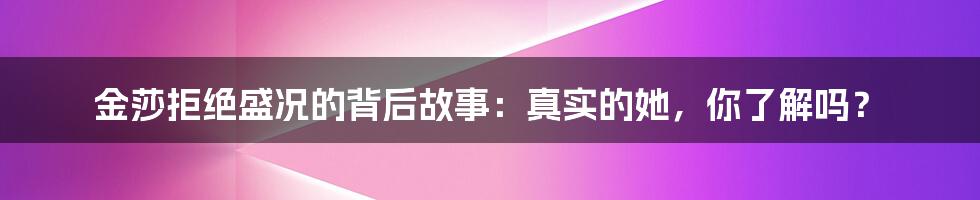 金莎拒绝盛况的背后故事：真实的她，你了解吗？