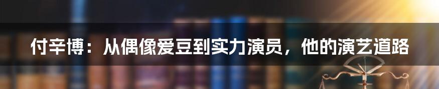 付辛博：从偶像爱豆到实力演员，他的演艺道路