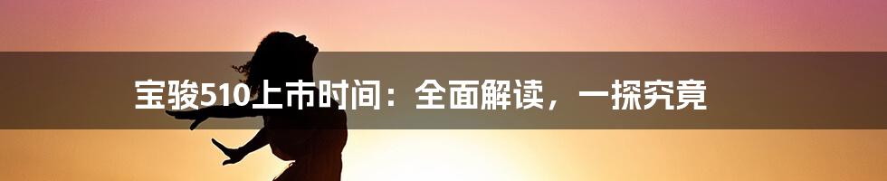 宝骏510上市时间：全面解读，一探究竟