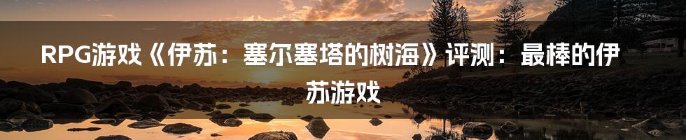 RPG游戏《伊苏：塞尔塞塔的树海》评测：最棒的伊苏游戏