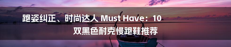 跑姿纠正、时尚达人 Must Have：10 双黑色耐克慢跑鞋推荐