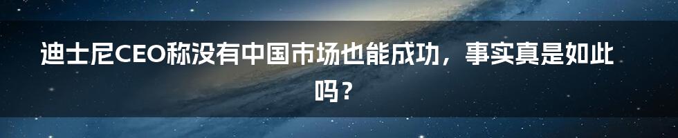 迪士尼CEO称没有中国市场也能成功，事实真是如此吗？