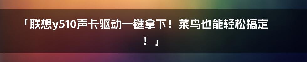 「联想y510声卡驱动一键拿下！菜鸟也能轻松搞定！」