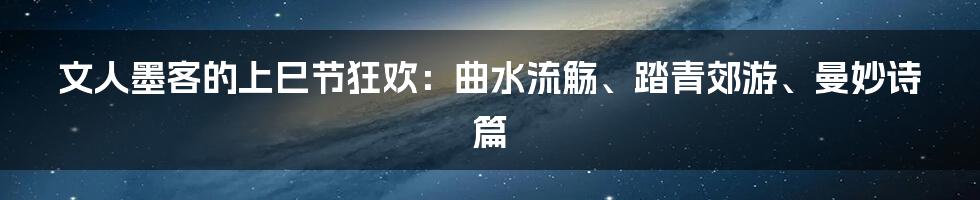 文人墨客的上巳节狂欢：曲水流觞、踏青郊游、曼妙诗篇