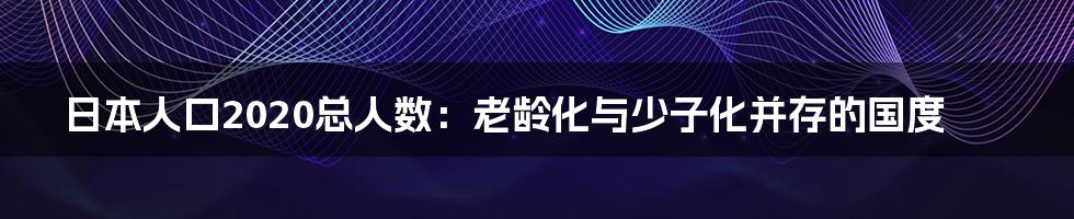 日本人口2020总人数：老龄化与少子化并存的国度