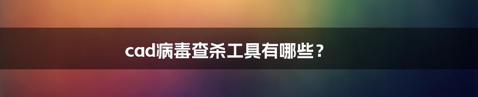 cad病毒查杀工具有哪些？