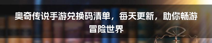 奥奇传说手游兑换码清单，每天更新，助你畅游冒险世界