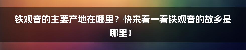 铁观音的主要产地在哪里？快来看一看铁观音的故乡是哪里！