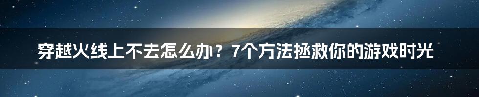 穿越火线上不去怎么办？7个方法拯救你的游戏时光