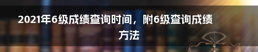 2021年6级成绩查询时间，附6级查询成绩方法