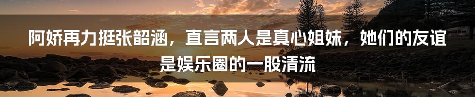 阿娇再力挺张韶涵，直言两人是真心姐妹，她们的友谊是娱乐圈的一股清流