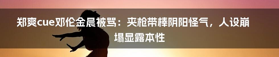 郑爽cue邓伦金晨被骂：夹枪带棒阴阳怪气，人设崩塌显露本性