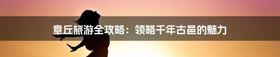 章丘旅游全攻略：领略千年古邑的魅力