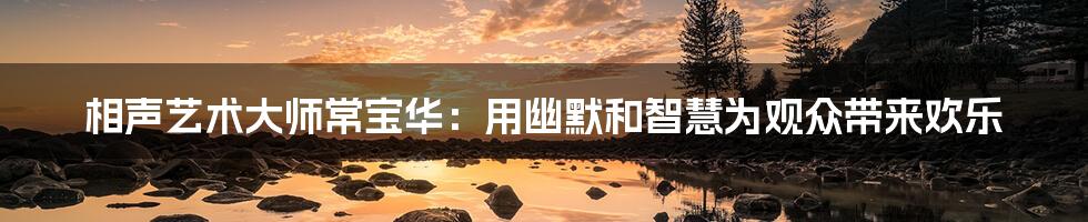 相声艺术大师常宝华：用幽默和智慧为观众带来欢乐