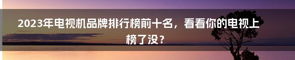 2023年电视机品牌排行榜前十名，看看你的电视上榜了没？