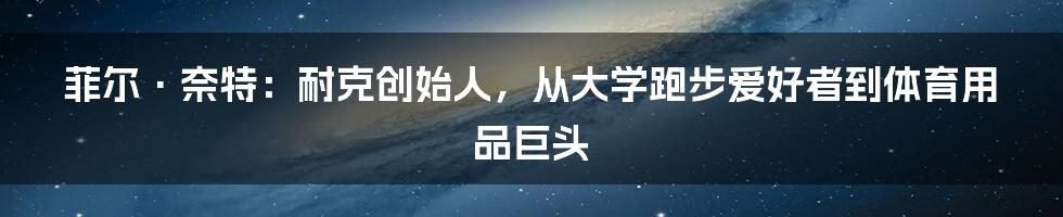 菲尔·奈特：耐克创始人，从大学跑步爱好者到体育用品巨头