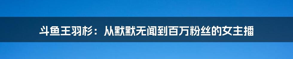 斗鱼王羽杉：从默默无闻到百万粉丝的女主播