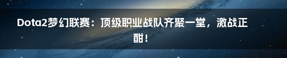 Dota2梦幻联赛：顶级职业战队齐聚一堂，激战正酣！