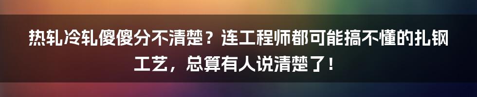 热轧冷轧傻傻分不清楚？连工程师都可能搞不懂的扎钢工艺，总算有人说清楚了！