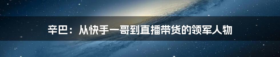 辛巴：从快手一哥到直播带货的领军人物