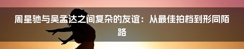 周星驰与吴孟达之间复杂的友谊：从最佳拍档到形同陌路