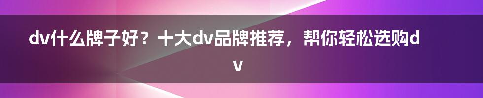 dv什么牌子好？十大dv品牌推荐，帮你轻松选购dv