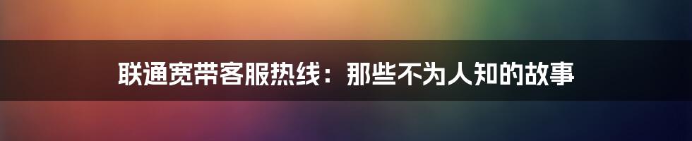 联通宽带客服热线：那些不为人知的故事