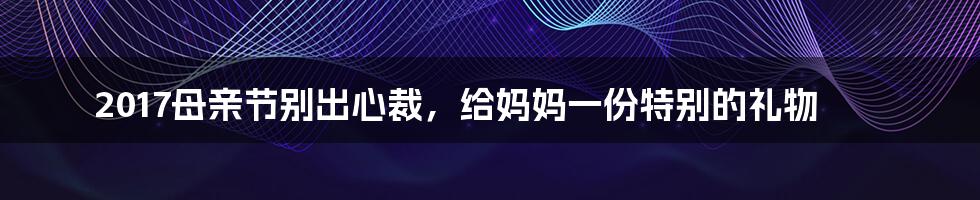 2017母亲节别出心裁，给妈妈一份特别的礼物