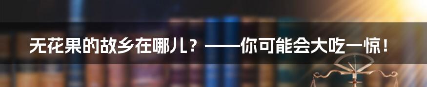 无花果的故乡在哪儿？——你可能会大吃一惊！