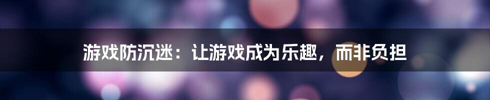 游戏防沉迷：让游戏成为乐趣，而非负担