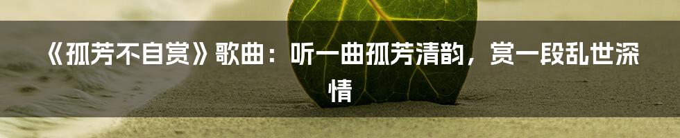 《孤芳不自赏》歌曲：听一曲孤芳清韵，赏一段乱世深情