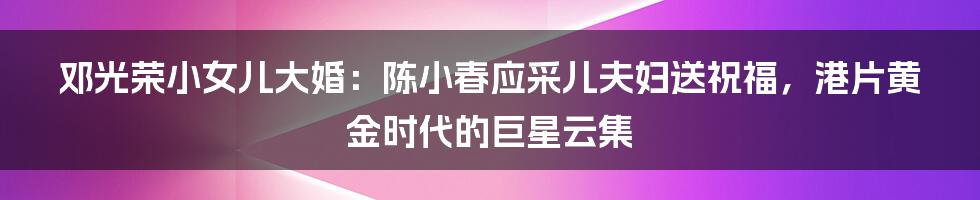 邓光荣小女儿大婚：陈小春应采儿夫妇送祝福，港片黄金时代的巨星云集