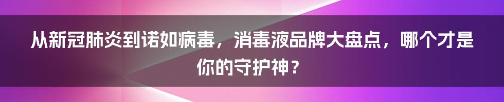 从新冠肺炎到诺如病毒，消毒液品牌大盘点，哪个才是你的守护神？