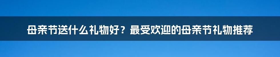 母亲节送什么礼物好？最受欢迎的母亲节礼物推荐