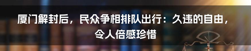 厦门解封后，民众争相排队出行：久违的自由，令人倍感珍惜