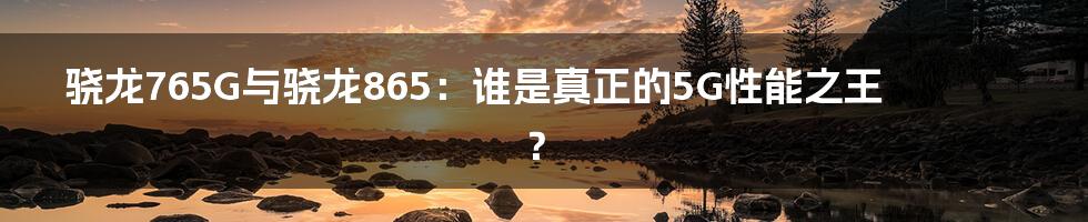 骁龙765G与骁龙865：谁是真正的5G性能之王？