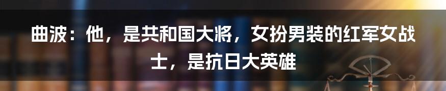 曲波：他，是共和国大将，女扮男装的红军女战士，是抗日大英雄