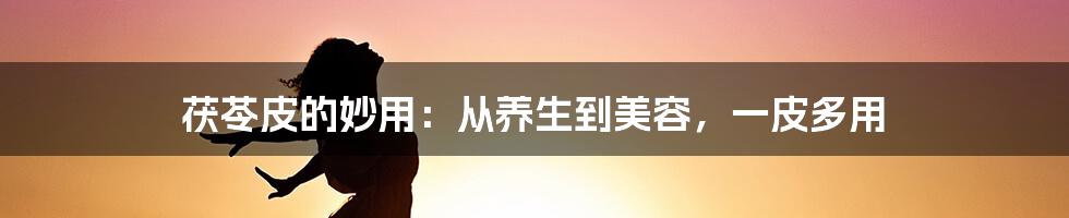 茯苓皮的妙用：从养生到美容，一皮多用