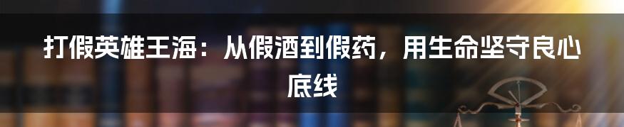 打假英雄王海：从假酒到假药，用生命坚守良心底线