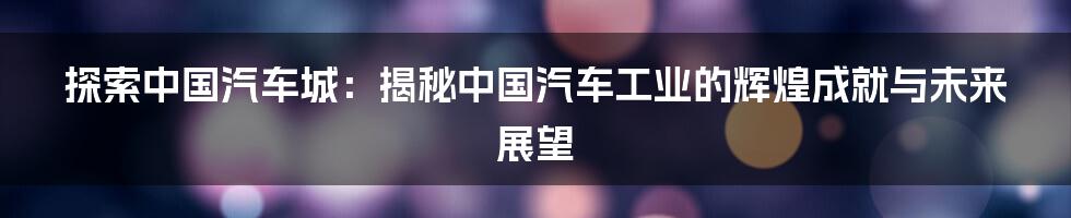 探索中国汽车城：揭秘中国汽车工业的辉煌成就与未来展望