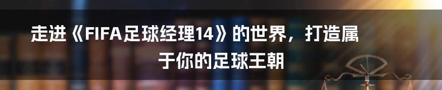 走进《FIFA足球经理14》的世界，打造属于你的足球王朝