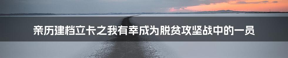 亲历建档立卡之我有幸成为脱贫攻坚战中的一员