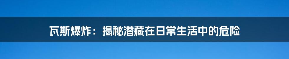 瓦斯爆炸：揭秘潜藏在日常生活中的危险