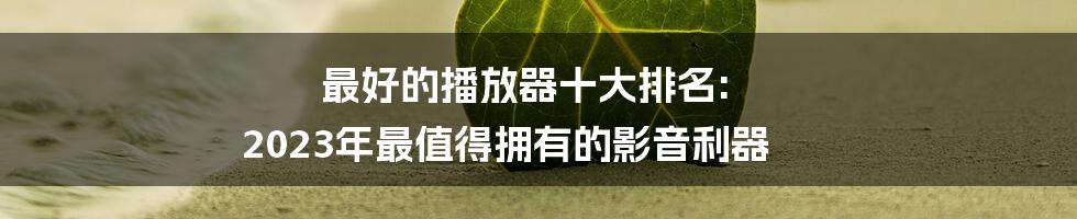 最好的播放器十大排名: 2023年最值得拥有的影音利器