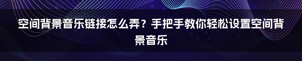 空间背景音乐链接怎么弄？手把手教你轻松设置空间背景音乐