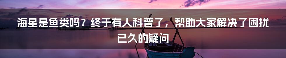 海星是鱼类吗？终于有人科普了，帮助大家解决了困扰已久的疑问