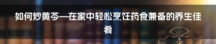 如何炒黄芩—在家中轻松烹饪药食兼备的养生佳肴