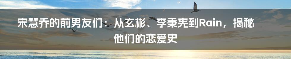 宋慧乔的前男友们：从玄彬、李秉宪到Rain，揭秘他们的恋爱史